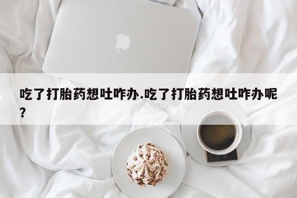 米非米索怎么购买吃了打胎药想吐咋办.吃了打胎药想吐咋办呢？