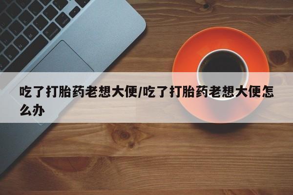 米非米索怎么购买吃了打胎药老想大便/吃了打胎药老想大便怎么办