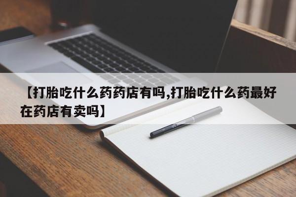 米非米索怎么购买【打胎吃什么药药店有吗,打胎吃什么药最好在药店有卖吗】