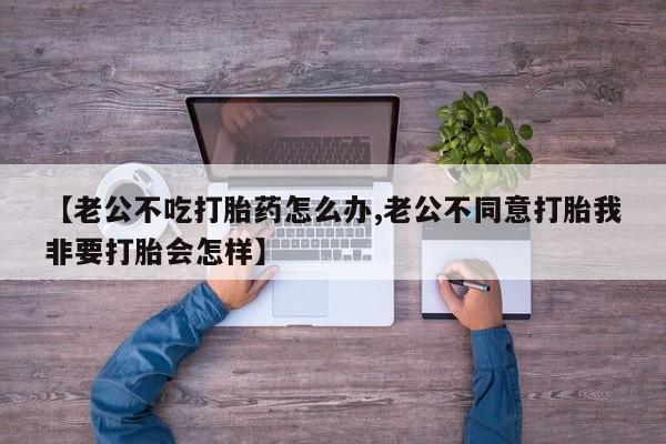 米非米索怎么购买【老公不吃打胎药怎么办,老公不同意打胎我非要打胎会怎样】