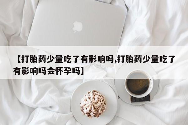米非米索怎么购买【打胎药少量吃了有影响吗,打胎药少量吃了有影响吗会怀孕吗】