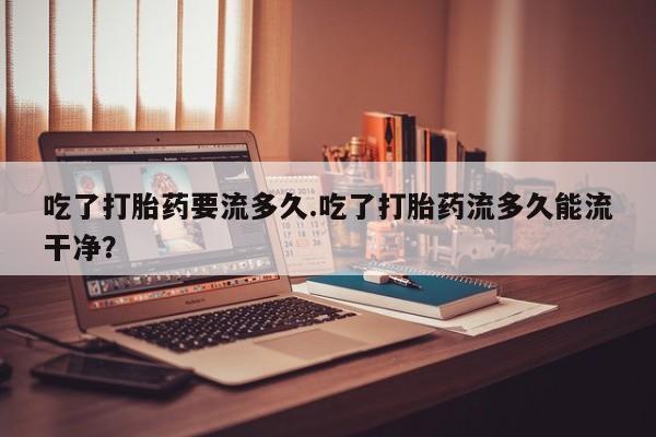 米非米索怎么购买吃了打胎药要流多久.吃了打胎药流多久能流干净？