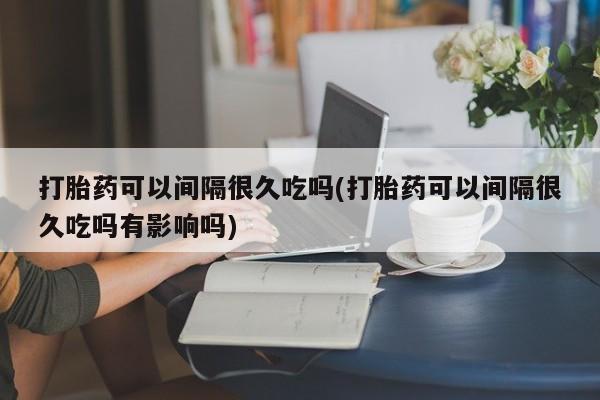 米非米索怎么购买打胎药可以间隔很久吃吗(打胎药可以间隔很久吃吗有影响吗)