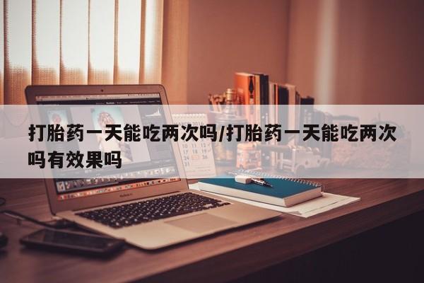 米非米索怎么购买打胎药一天能吃两次吗/打胎药一天能吃两次吗有效果吗