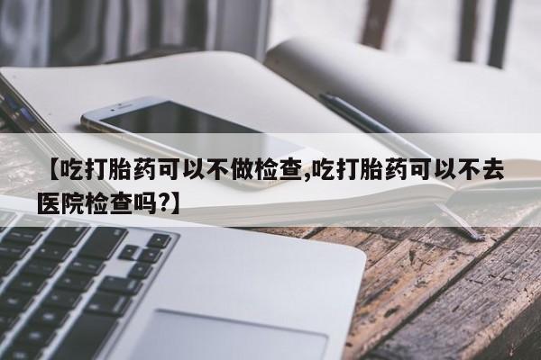 米非米索怎么购买【吃打胎药可以不做检查,吃打胎药可以不去医院检查吗?】