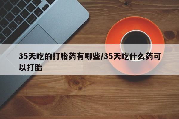 米非米索怎么购买35天吃的打胎药有哪些/35天吃什么药可以打胎