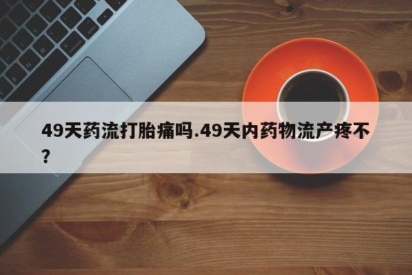 米非米索怎么购买49天药流打胎痛吗.49天内药物流产疼不?