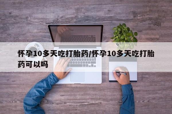 米非米索怎么购买怀孕10多天吃打胎药/怀孕10多天吃打胎药可以吗